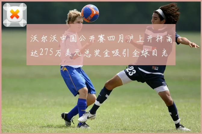 沃尔沃中国公开赛四月沪上开杆高达275万美元总奖金吸引全球目光