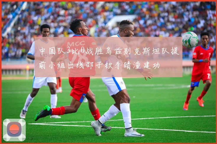 中国队3比0战胜乌兹别克斯坦队提前小组出线邵子钦李晴潼建功