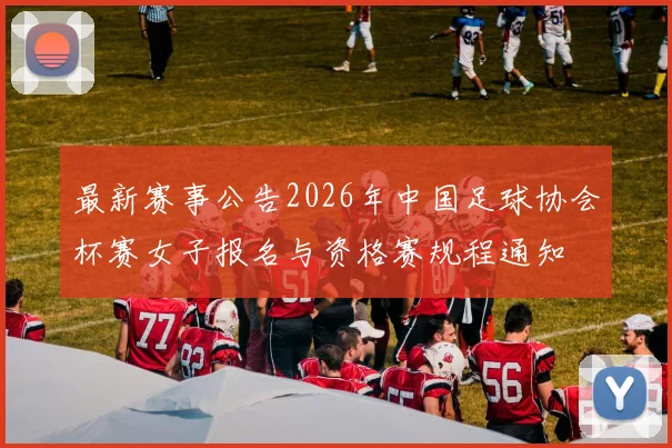 最新赛事公告2026年中国足球协会杯赛女子报名与资格赛规程通知