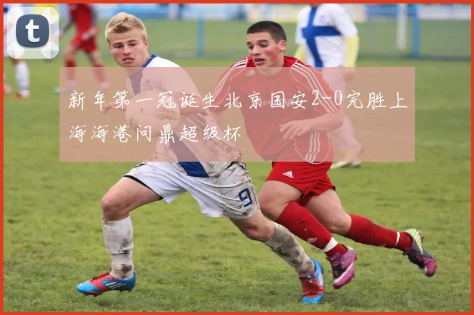 新年第一冠诞生北京国安2-0完胜上海海港问鼎超级杯