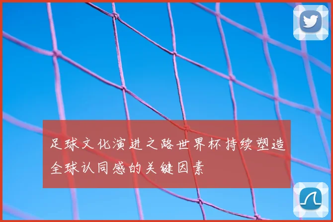 足球文化演进之路世界杯持续塑造全球认同感的关键因素