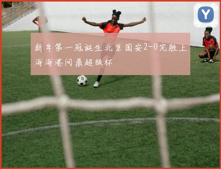 新年第一冠诞生北京国安2-0完胜上海海港问鼎超级杯