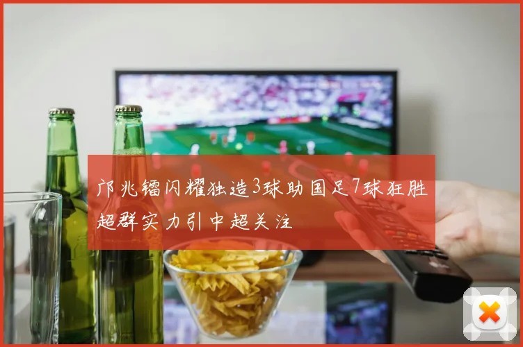 邝兆镭闪耀独造3球助国足7球狂胜超群实力引中超关注