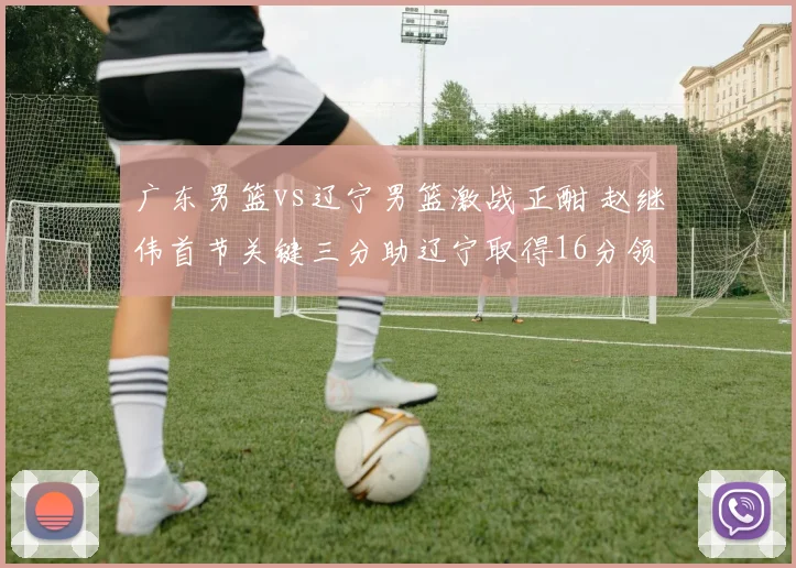 广东男篮vs辽宁男篮激战正酣 赵继伟首节关键三分助辽宁取得16分领先