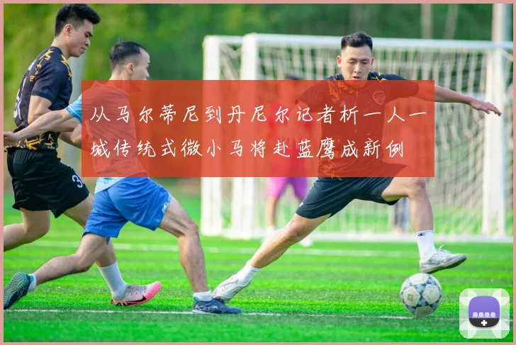 从马尔蒂尼到丹尼尔记者析一人一城传统式微小马将赴蓝鹰成新例
