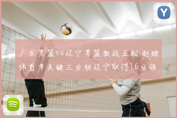 广东男篮vs辽宁男篮激战正酣 赵继伟首节关键三分助辽宁取得16分领先