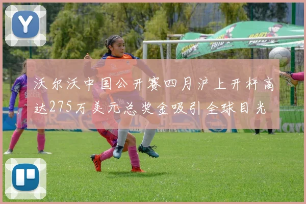 沃尔沃中国公开赛四月沪上开杆高达275万美元总奖金吸引全球目光