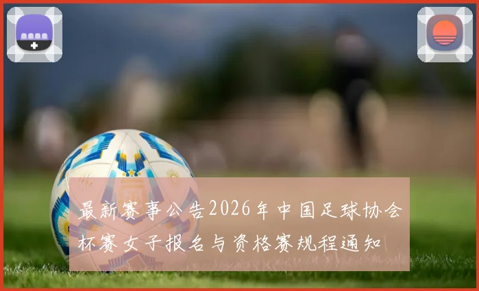 最新赛事公告2026年中国足球协会杯赛女子报名与资格赛规程通知