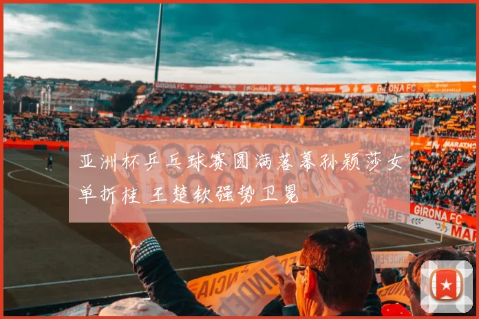 亚洲杯乒乓球赛圆满落幕孙颖莎女单折桂 王楚钦强势卫冕