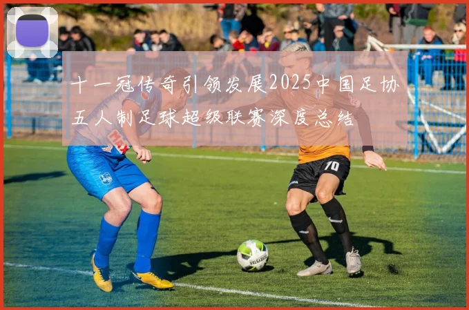 十一冠传奇引领发展2025中国足协五人制足球超级联赛深度总结