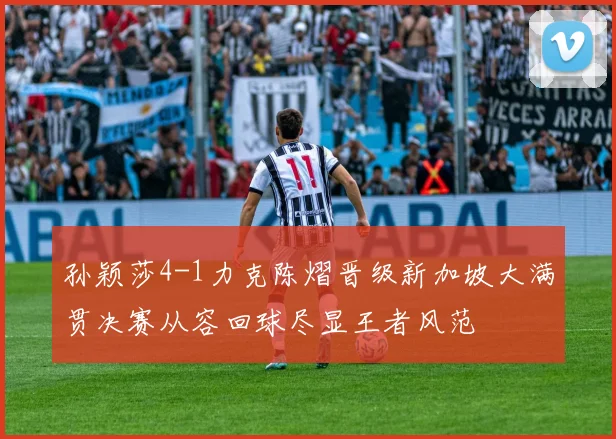 孙颖莎4-1力克陈熠晋级新加坡大满贯决赛从容回球尽显王者风范