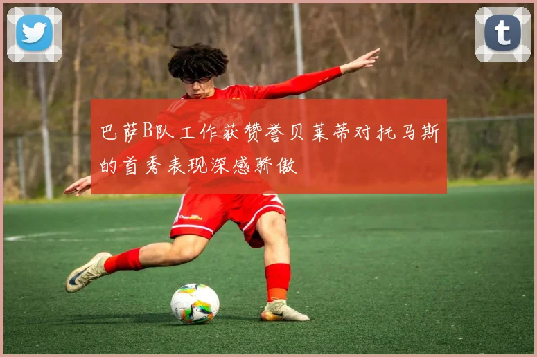 巴萨B队工作获赞誉贝莱蒂对托马斯的首秀表现深感骄傲