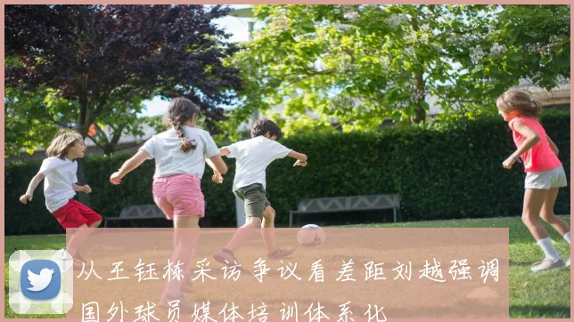 从王钰栋采访争议看差距刘越强调国外球员媒体培训体系化