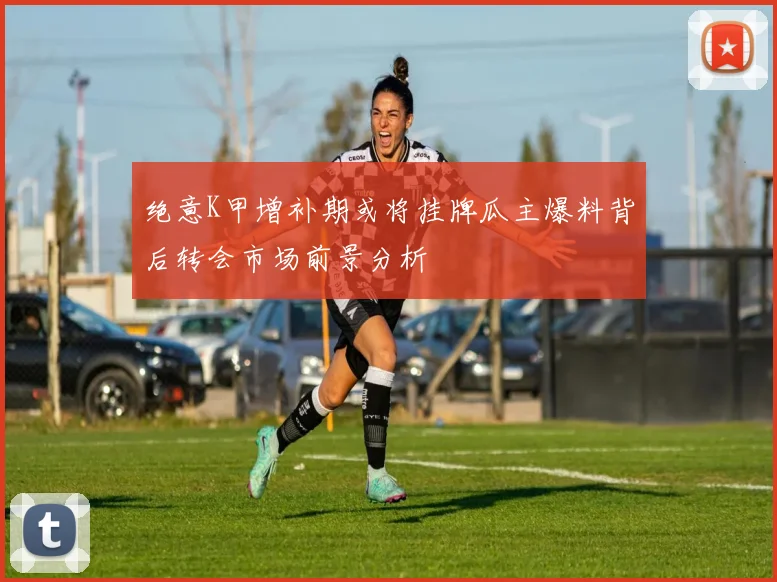 绝意K甲增补期或将挂牌瓜主爆料背后转会市场前景分析