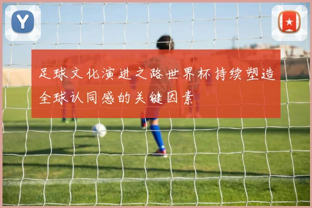 足球文化演进之路世界杯持续塑造全球认同感的关键因素