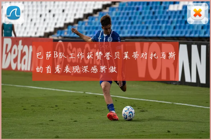 巴萨B队工作获赞誉贝莱蒂对托马斯的首秀表现深感骄傲