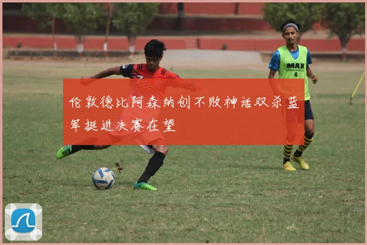 伦敦德比阿森纳创不败神话双杀蓝军挺进决赛在望