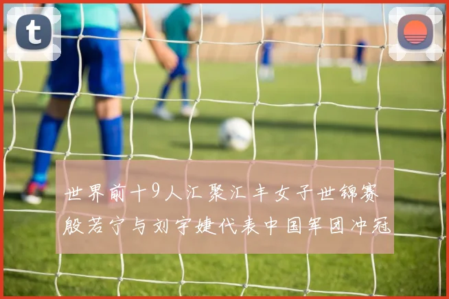 世界前十9人汇聚汇丰女子世锦赛 殷若宁与刘宇婕代表中国军团冲冠