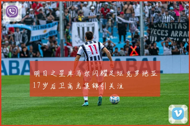 明日之星库马尔闪耀足坛克罗地亚17岁后卫高光集锦引关注