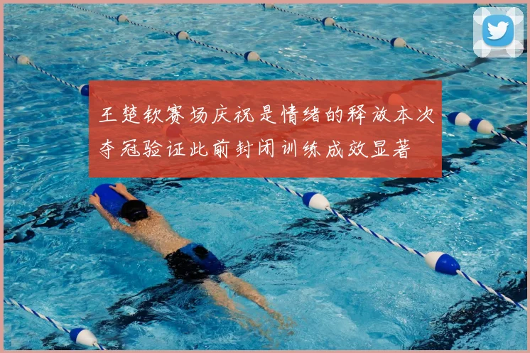 王楚钦赛场庆祝是情绪的释放本次夺冠验证此前封闭训练成效显著